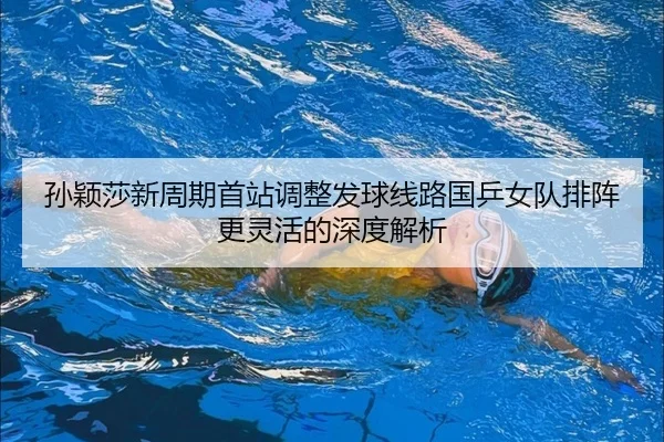 孙颖莎新周期首站调整发球线路国乒女队排阵更灵活的深度解析